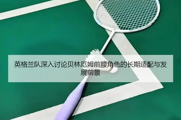 英格兰队深入讨论贝林厄姆前腰角色的长期适配与发展前景