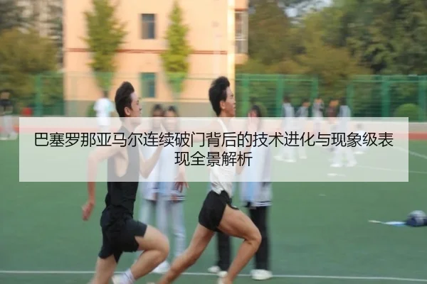 巴塞罗那亚马尔连续破门背后的技术进化与现象级表现全景解析