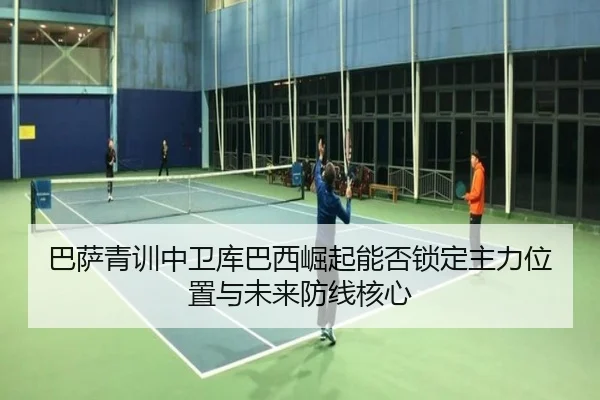 巴萨青训中卫库巴西崛起能否锁定主力位置与未来防线核心