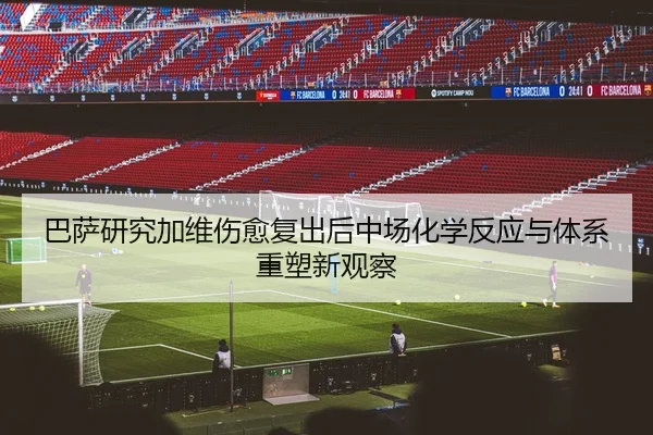 巴萨研究加维伤愈复出后中场化学反应与体系重塑新观察