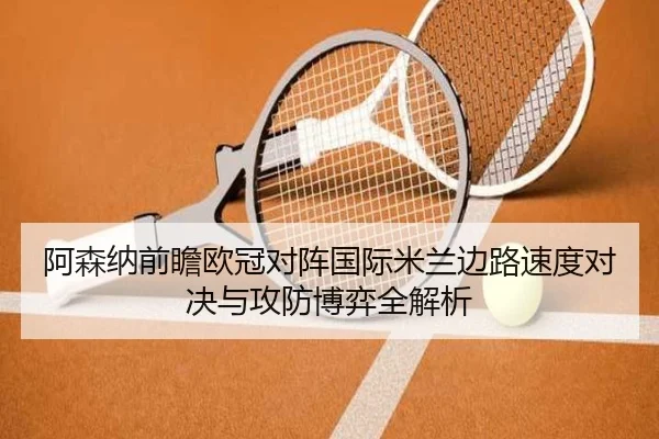 阿森纳前瞻欧冠对阵国际米兰边路速度对决与攻防博弈全解析