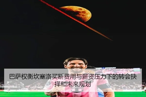 巴萨权衡坎塞洛买断费用与薪资压力下的转会抉择和未来规划