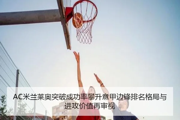 AC米兰莱奥突破成功率攀升意甲边锋排名格局与进攻价值再审视